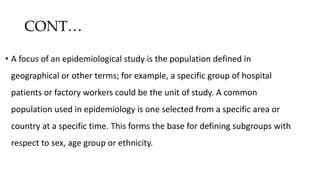 CONT…
• A focus of an epidemiological study is the population defined in
geographical or other terms; for example, a specific group of hospital
patients or factory workers could be the unit of study. A common
population used in epidemiology is one selected from a specific area or
country at a specific time. This forms the base for defining subgroups with
respect to sex, age group or ethnicity.
 