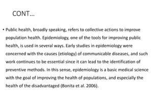 CONT…
• Public health, broadly speaking, refers to collective actions to improve
population health. Epidemiology, one of the tools for improving public
health, is used in several ways. Early studies in epidemiology were
concerned with the causes (etiology) of communicable diseases, and such
work continues to be essential since it can lead to the identification of
preventive methods. In this sense, epidemiology is a basic medical science
with the goal of improving the health of populations, and especially the
health of the disadvantaged (Bonita et al. 2006).
 
