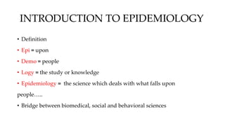 INTRODUCTION TO EPIDEMIOLOGY
• Definition
• Epi = upon
• Demo = people
• Logy = the study or knowledge
• Epidemiology = the science which deals with what falls upon
people…..
• Bridge between biomedical, social and behavioral sciences
 