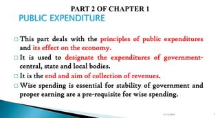 PUBLIC EXPENDITURE
 This part deals with the principles of public expenditures
and its effect on the economy.
 It is used to designate the expenditures of government-
central, state and local bodies.
 It is the end and aim of collection of revenues.
 Wise spending is essential for stability of government and
proper earning are a pre-requisite for wise spending.
4/13/2024 1
 
