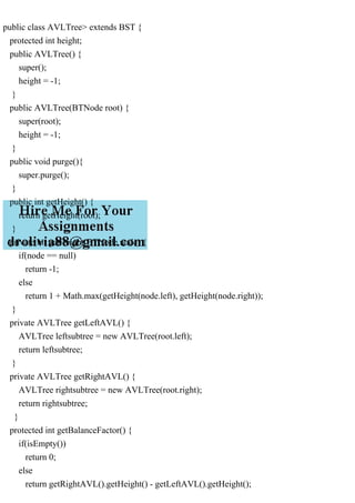 public class AVLTree> extends BST {
protected int height;
public AVLTree() {
super();
height = -1;
}
public AVLTree(BTNode root) {
super(root);
height = -1;
}
public void purge(){
super.purge();
}
public int getHeight() {
return getHeight(root);
}
private int getHeight(BTNode node) {
if(node == null)
return -1;
else
return 1 + Math.max(getHeight(node.left), getHeight(node.right));
}
private AVLTree getLeftAVL() {
AVLTree leftsubtree = new AVLTree(root.left);
return leftsubtree;
}
private AVLTree getRightAVL() {
AVLTree rightsubtree = new AVLTree(root.right);
return rightsubtree;
}
protected int getBalanceFactor() {
if(isEmpty())
return 0;
else
return getRightAVL().getHeight() - getLeftAVL().getHeight();