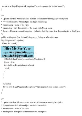 throw new IllegalArgumentException("Item does not exist in this Menu");
}
/**
* Updates the first MenuItem that matches with name with the given description
* Preconditions:This Menu object has been instantiated
* param name - name of the item
* param desc - new description of the menu with Name name
* throws - IllegalArgumentException - Indicates that the given item does not exist in this Menu
*/
public void updateDescription(String name, String newDesc) throws
IllegalArgumentException{
if(this.list != null) {
boolean found = false;
for(int i = 0 ; i < MAX_ITEMS ; i++) {
if(this.list[i] != null) {
if(this.list[i].getName().equalsIgnoreCase(name)) {
found = true;
this.list[i].setDescription(newDesc);
break;
}
}
}
if(!found)
throw new IllegalArgumentException("Item does not exist in this Menu");
}
}
/**
* Updates the first MenuItem that matches with name with the given price
* Preconditions:This Menu object has been instantiated
* param name - name of the item
* param price - new price of the menu with Price price
 