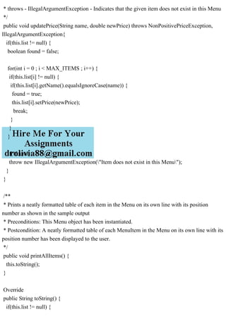 * throws - IllegalArgumentException - Indicates that the given item does not exist in this Menu
*/
public void updatePrice(String name, double newPrice) throws NonPositivePriceException,
IllegalArgumentException{
if(this.list != null) {
boolean found = false;
for(int i = 0 ; i < MAX_ITEMS ; i++) {
if(this.list[i] != null) {
if(this.list[i].getName().equalsIgnoreCase(name)) {
found = true;
this.list[i].setPrice(newPrice);
break;
}
}
}
if(!found)
throw new IllegalArgumentException("Item does not exist in this Menu");
}
}
/**
* Prints a neatly formatted table of each item in the Menu on its own line with its position
number as shown in the sample output
* Preconditions: This Menu object has been instantiated.
* Postcondition: A neatly formatted table of each MenuItem in the Menu on its own line with its
position number has been displayed to the user.
*/
public void printAllItems() {
this.toString();
}
Override
public String toString() {
if(this.list != null) {
 