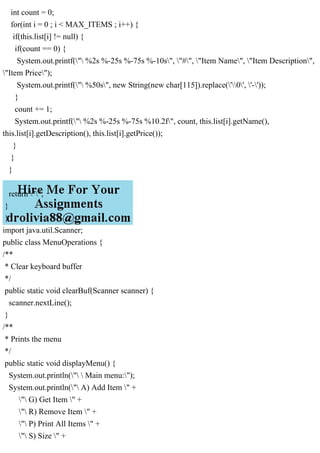 int count = 0;
for(int i = 0 ; i < MAX_ITEMS ; i++) {
if(this.list[i] != null) {
if(count == 0) {
System.out.printf(" %2s %-25s %-75s %-10s", "#", "Item Name", "Item Description",
"Item Price");
System.out.printf(" %50s", new String(new char[115]).replace('0', '-'));
}
count += 1;
System.out.printf(" %2s %-25s %-75s %10.2f", count, this.list[i].getName(),
this.list[i].getDescription(), this.list[i].getPrice());
}
}
}
return "";
}
}
import java.util.Scanner;
public class MenuOperations {
/**
* Clear keyboard buffer
*/
public static void clearBuf(Scanner scanner) {
scanner.nextLine();
}
/**
* Prints the menu
*/
public static void displayMenu() {
System.out.println("  Main menu:");
System.out.println(" A) Add Item " +
" G) Get Item " +
" R) Remove Item " +
" P) Print All Items " +
" S) Size " +
 