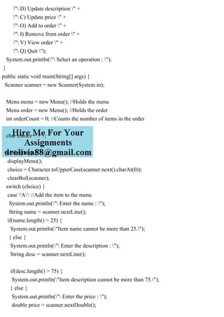 " D) Update description " +
" C) Update price " +
" O) Add to order " +
" I) Remove from order " +
" V) View order " +
" Q) Quit ");
System.out.println(" Select an operation : ");
}
public static void main(String[] args) {
Scanner scanner = new Scanner(System.in);
Menu menu = new Menu(); //Holds the menu
Menu order = new Menu(); //Holds the order
int orderCount = 0; //Counts the number of items in the order
char choice = ' ';
while (true) {
displayMenu();
choice = Character.toUpperCase(scanner.next().charAt(0));
clearBuf(scanner);
switch (choice) {
case 'A': //Add the item to the menu
System.out.println(" Enter the name : ");
String name = scanner.nextLine();
if(name.length() > 25) {
System.out.println("Item name cannot be more than 25.");
} else {
System.out.println(" Enter the description : ");
String desc = scanner.nextLine();
if(desc.length() > 75) {
System.out.println("Item description cannot be more than 75.");
} else {
System.out.println(" Enter the price : ");
double price = scanner.nextDouble();
 