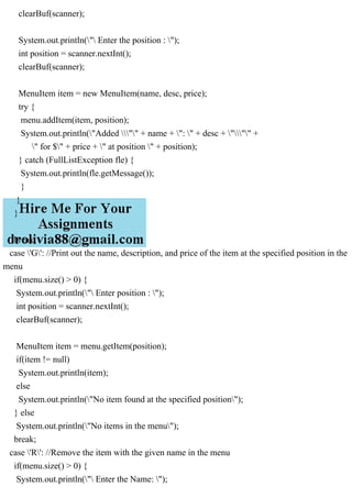 clearBuf(scanner);
System.out.println(" Enter the position : ");
int position = scanner.nextInt();
clearBuf(scanner);
MenuItem item = new MenuItem(name, desc, price);
try {
menu.addItem(item, position);
System.out.println("Added "" + name + ": " + desc + """ +
" for $" + price + " at position " + position);
} catch (FullListException fle) {
System.out.println(fle.getMessage());
}
}
}
break;
case 'G': //Print out the name, description, and price of the item at the specified position in the
menu
if(menu.size() > 0) {
System.out.println(" Enter position : ");
int position = scanner.nextInt();
clearBuf(scanner);
MenuItem item = menu.getItem(position);
if(item != null)
System.out.println(item);
else
System.out.println("No item found at the specified position");
} else
System.out.println("No items in the menu");
break;
case 'R': //Remove the item with the given name in the menu
if(menu.size() > 0) {
System.out.println(" Enter the Name: ");
 