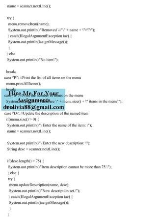 name = scanner.nextLine();
try {
menu.removeItem(name);
System.out.println("Removed "" + name + """);
} catch(IllegalArgumentException iae) {
System.out.println(iae.getMessage());
}
} else
System.out.println("No item");
break;
case 'P': //Print the list of all items on the menu
menu.printAllItems();
break;
case 'S': //Print the number of items on the menu
System.out.println("There are " + menu.size() + " items in the menu");
break;
case 'D': //Update the description of the named item
if(menu.size() > 0) {
System.out.println(" Enter the name of the item: ");
name = scanner.nextLine();
System.out.println(" Enter the new description: ");
String desc = scanner.nextLine();
if(desc.length() > 75) {
System.out.println("Item description cannot be more than 75.");
} else {
try {
menu.updateDescription(name, desc);
System.out.println("New description set.");
} catch(IllegalArgumentException iae) {
System.out.println(iae.getMessage());
}
}
 