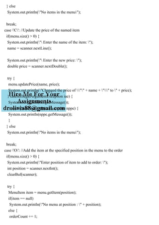 } else
System.out.println("No items in the menu");
break;
case 'C': //Update the price of the named item
if(menu.size() > 0) {
System.out.println(" Enter the name of the item: ");
name = scanner.nextLine();
System.out.println(" Enter the new price: ");
double price = scanner.nextDouble();
try {
menu.updatePrice(name, price);
System.out.println("Changed the price of "" + name + "" to " + price);
} catch(IllegalArgumentException iae) {
System.out.println(iae.getMessage());
} catch(NonPositivePriceException nppe) {
System.out.println(nppe.getMessage());
}
} else
System.out.println("No items in the menu");
break;
case 'O': //Add the item at the specified position in the menu to the order
if(menu.size() > 0) {
System.out.println("Enter position of item to add to order: ");
int position = scanner.nextInt();
clearBuf(scanner);
try {
MenuItem item = menu.getItem(position);
if(item == null)
System.out.println("No menu at position : " + position);
else {
orderCount += 1;
 
