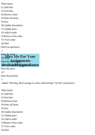 Main menu:
A) Add Item
G) Get Item
R) Remove Item
P) Print All Items
S) Size
D) Update description
C) Update price
O) Add to order
I) Remove from order
V) View order
Q) Quit
Select an operation :
a
Enter the name :
Hot dog
Enter the description :
Beef sausage in a bun with ketchup
Enter the price :
4.5
Enter the position :
1
Added "Hot dog: Beef sausage in a bun with ketchup" for $4.5 at position 1
Main menu:
A) Add Item
G) Get Item
R) Remove Item
P) Print All Items
S) Size
D) Update description
C) Update price
O) Add to order
I) Remove from order
V) View order
Q) Quit
 