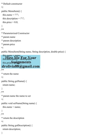* Default constructor
*/
public MenuItem() {
this.name = "";
this.description = "";
this.price = 0.0;
}
/**
* Parameterized Constructor
* param name
* param description
* param price
*/
public MenuItem(String name, String description, double price) {
this.name = name;
this.description = description;
this.price = price;
}
/**
* return the name
*/
public String getName() {
return name;
}
/**
* param name the name to set
*/
public void setName(String name) {
this.name = name;
}
/**
* return the description
*/
public String getDescription() {
return description;
}
 