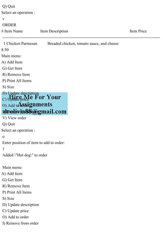 Q) Quit
Select an operation :
v
ORDER
# Item Name Item Description Item Price
-------------------------------------------------------------------------------------------------------------------
1 Chicken Parmesan Breaded chicken, tomato sauce, and cheese
8.50
Main menu:
A) Add Item
G) Get Item
R) Remove Item
P) Print All Items
S) Size
D) Update description
C) Update price
O) Add to order
I) Remove from order
V) View order
Q) Quit
Select an operation :
o
Enter position of item to add to order:
1
Added "Hot dog" to order
Main menu:
A) Add Item
G) Get Item
R) Remove Item
P) Print All Items
S) Size
D) Update description
C) Update price
O) Add to order
I) Remove from order
 
