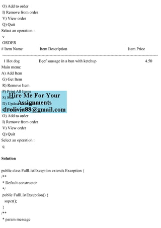 O) Add to order
I) Remove from order
V) View order
Q) Quit
Select an operation :
v
ORDER
# Item Name Item Description Item Price
-------------------------------------------------------------------------------------------------------------------
1 Hot dog Beef sausage in a bun with ketchup 4.50
Main menu:
A) Add Item
G) Get Item
R) Remove Item
P) Print All Items
S) Size
D) Update description
C) Update price
O) Add to order
I) Remove from order
V) View order
Q) Quit
Select an operation :
q
Solution
public class FullListException extends Exception {
/**
* Default constructor
*/
public FullListException() {
super();
}
/**
* param message
 