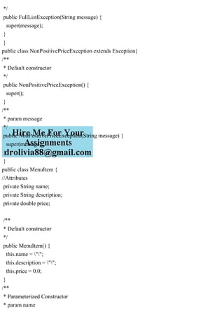 */
public FullListException(String message) {
super(message);
}
}
public class NonPositivePriceException extends Exception{
/**
* Default constructor
*/
public NonPositivePriceException() {
super();
}
/**
* param message
*/
public NonPositivePriceException(String message) {
super(message);
}
}
public class MenuItem {
//Attributes
private String name;
private String description;
private double price;
/**
* Default constructor
*/
public MenuItem() {
this.name = "";
this.description = "";
this.price = 0.0;
}
/**
* Parameterized Constructor
* param name
 