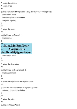 * param description
* param price
*/
public MenuItem(String name, String description, double price) {
this.name = name;
this.description = description;
this.price = price;
}
/**
* return the name
*/
public String getName() {
return name;
}
/**
* param name the name to set
*/
public void setName(String name) {
this.name = name;
}
/**
* return the description
*/
public String getDescription() {
return description;
}
/**
* param description the description to set
*/
public void setDescription(String description) {
this.description = description;
}
/**
* return the price
*/
public double getPrice() {
 