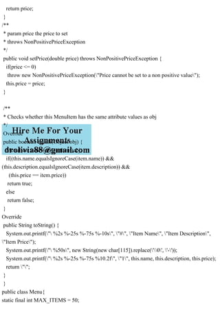 return price;
}
/**
* param price the price to set
* throws NonPositivePriceException
*/
public void setPrice(double price) throws NonPositivePriceException {
if(price <= 0)
throw new NonPositivePriceException("Price cannot be set to a non positive value");
this.price = price;
}
/**
* Checks whether this MenuItem has the same attribute values as obj
*/
Override
public boolean equals(Object obj) {
MenuItem item = (MenuItem)obj;
if((this.name.equalsIgnoreCase(item.name)) &&
(this.description.equalsIgnoreCase(item.description)) &&
(this.price == item.price))
return true;
else
return false;
}
Override
public String toString() {
System.out.printf(" %2s %-25s %-75s %-10s", "#", "Item Name", "Item Description",
"Item Price");
System.out.printf(" %50s", new String(new char[115]).replace('0', '-'));
System.out.printf(" %2s %-25s %-75s %10.2f", "1", this.name, this.description, this.price);
return "";
}
}
public class Menu{
static final int MAX_ITEMS = 50;
 