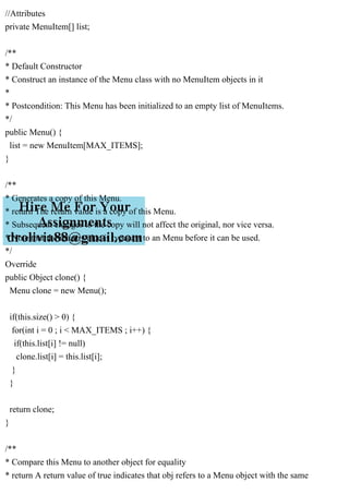 //Attributes
private MenuItem[] list;
/**
* Default Constructor
* Construct an instance of the Menu class with no MenuItem objects in it
*
* Postcondition: This Menu has been initialized to an empty list of MenuItems.
*/
public Menu() {
list = new MenuItem[MAX_ITEMS];
}
/**
* Generates a copy of this Menu.
* return The return value is a copy of this Menu.
* Subsequent changes to the copy will not affect the original, nor vice versa.
* Note that the return value is typecast to an Menu before it can be used.
*/
Override
public Object clone() {
Menu clone = new Menu();
if(this.size() > 0) {
for(int i = 0 ; i < MAX_ITEMS ; i++) {
if(this.list[i] != null)
clone.list[i] = this.list[i];
}
}
return clone;
}
/**
* Compare this Menu to another object for equality
* return A return value of true indicates that obj refers to a Menu object with the same
 