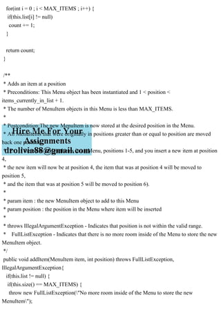 for(int i = 0 ; i < MAX_ITEMS ; i++) {
if(this.list[i] != null)
count += 1;
}
return count;
}
/**
* Adds an item at a position
* Preconditions: This Menu object has been instantiated and 1 < position <
items_currently_in_list + 1.
* The number of MenuItem objects in this Menu is less than MAX_ITEMS.
*
* Postcondition:The new MenuItem is now stored at the desired position in the Menu.
* All MenuItems that were originally in positions greater than or equal to position are moved
back one position.
* (Ex: If there are 5 MenuItems in an Menu, positions 1-5, and you insert a new item at position
4,
* the new item will now be at position 4, the item that was at position 4 will be moved to
position 5,
* and the item that was at position 5 will be moved to position 6).
*
* param item : the new MenuItem object to add to this Menu
* param position : the position in the Menu where item will be inserted
*
* throws IllegalArgumentException - Indicates that position is not within the valid range.
* FullListException - Indicates that there is no more room inside of the Menu to store the new
MenuItem object.
*/
public void addItem(MenuItem item, int position) throws FullListException,
IllegalArgumentException{
if(this.list != null) {
if(this.size() == MAX_ITEMS) {
throw new FullListException("No more room inside of the Menu to store the new
MenuItem");
 