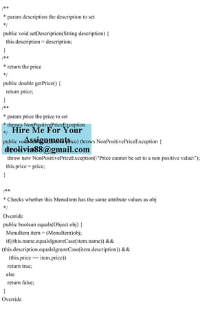 /**
* param description the description to set
*/
public void setDescription(String description) {
this.description = description;
}
/**
* return the price
*/
public double getPrice() {
return price;
}
/**
* param price the price to set
* throws NonPositivePriceException
*/
public void setPrice(double price) throws NonPositivePriceException {
if(price <= 0)
throw new NonPositivePriceException("Price cannot be set to a non positive value");
this.price = price;
}
/**
* Checks whether this MenuItem has the same attribute values as obj
*/
Override
public boolean equals(Object obj) {
MenuItem item = (MenuItem)obj;
if((this.name.equalsIgnoreCase(item.name)) &&
(this.description.equalsIgnoreCase(item.description)) &&
(this.price == item.price))
return true;
else
return false;
}
Override
 