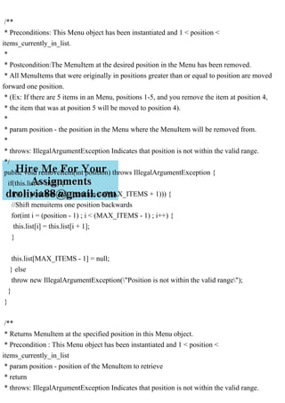 /**
* Preconditions: This Menu object has been instantiated and 1 < position <
items_currently_in_list.
*
* Postcondition:The MenuItem at the desired position in the Menu has been removed.
* All MenuItems that were originally in positions greater than or equal to position are moved
forward one position.
* (Ex: If there are 5 items in an Menu, positions 1-5, and you remove the item at position 4,
* the item that was at position 5 will be moved to position 4).
*
* param position - the position in the Menu where the MenuItem will be removed from.
*
* throws: IllegalArgumentException Indicates that position is not within the valid range.
*/
public void removeItem(int position) throws IllegalArgumentException {
if(this.list != null) {
if((0 < position) && (position < (MAX_ITEMS + 1))) {
//Shift menuitems one position backwards
for(int i = (position - 1) ; i < (MAX_ITEMS - 1) ; i++) {
this.list[i] = this.list[i + 1];
}
this.list[MAX_ITEMS - 1] = null;
} else
throw new IllegalArgumentException("Position is not within the valid range");
}
}
/**
* Returns MenuItem at the specified position in this Menu object.
* Precondition : This Menu object has been instantiated and 1 < position <
items_currently_in_list
* param position - position of the MenuItem to retrieve
* return
* throws: IllegalArgumentException Indicates that position is not within the valid range.
 