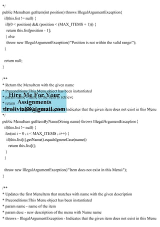 */
public MenuItem getItem(int position) throws IllegalArgumentException{
if(this.list != null) {
if((0 < position) && (position < (MAX_ITEMS + 1))) {
return this.list[position - 1];
} else
throw new IllegalArgumentException("Position is not within the valid range");
}
return null;
}
/**
* Return the MenuItem with the given name
* Preconditions:This Menu object has been instantiated
* param name - name of the item to retrieve
* return
* throws - IllegalArgumentException - Indicates that the given item does not exist in this Menu
*/
public MenuItem getItemByName(String name) throws IllegalArgumentException{
if(this.list != null) {
for(int i = 0 ; i < MAX_ITEMS ; i++) {
if(this.list[i].getName().equalsIgnoreCase(name))
return this.list[i];
}
}
throw new IllegalArgumentException("Item does not exist in this Menu");
}
/**
* Updates the first MenuItem that matches with name with the given description
* Preconditions:This Menu object has been instantiated
* param name - name of the item
* param desc - new description of the menu with Name name
* throws - IllegalArgumentException - Indicates that the given item does not exist in this Menu
 