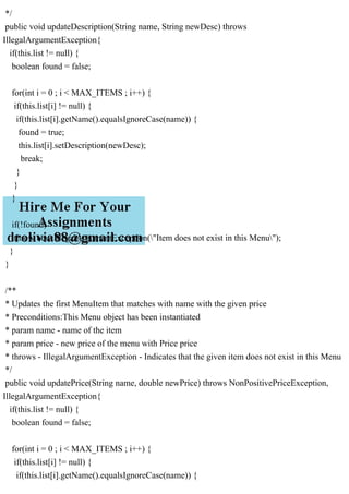 */
public void updateDescription(String name, String newDesc) throws
IllegalArgumentException{
if(this.list != null) {
boolean found = false;
for(int i = 0 ; i < MAX_ITEMS ; i++) {
if(this.list[i] != null) {
if(this.list[i].getName().equalsIgnoreCase(name)) {
found = true;
this.list[i].setDescription(newDesc);
break;
}
}
}
if(!found)
throw new IllegalArgumentException("Item does not exist in this Menu");
}
}
/**
* Updates the first MenuItem that matches with name with the given price
* Preconditions:This Menu object has been instantiated
* param name - name of the item
* param price - new price of the menu with Price price
* throws - IllegalArgumentException - Indicates that the given item does not exist in this Menu
*/
public void updatePrice(String name, double newPrice) throws NonPositivePriceException,
IllegalArgumentException{
if(this.list != null) {
boolean found = false;
for(int i = 0 ; i < MAX_ITEMS ; i++) {
if(this.list[i] != null) {
if(this.list[i].getName().equalsIgnoreCase(name)) {
 