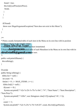 found = true;
this.list[i].setPrice(newPrice);
break;
}
}
}
if(!found)
throw new IllegalArgumentException("Item does not exist in this Menu");
}
}
/**
* Prints a neatly formatted table of each item in the Menu on its own line with its position
number as shown in the sample output
* Preconditions: This Menu object has been instantiated.
* Postcondition: A neatly formatted table of each MenuItem in the Menu on its own line with its
position number has been displayed to the user.
*/
public void printAllItems() {
this.toString();
}
Override
public String toString() {
if(this.list != null) {
int count = 0;
for(int i = 0 ; i < MAX_ITEMS ; i++) {
if(this.list[i] != null) {
if(count == 0) {
System.out.printf(" %2s %-25s %-75s %-10s", "#", "Item Name", "Item Description",
"Item Price");
System.out.printf(" %50s", new String(new char[115]).replace('0', '-'));
}
count += 1;
System.out.printf(" %2s %-25s %-75s %10.2f", count, this.list[i].getName(),
 