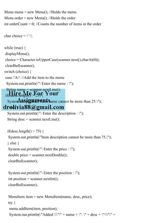 Menu menu = new Menu(); //Holds the menu
Menu order = new Menu(); //Holds the order
int orderCount = 0; //Counts the number of items in the order
char choice = ' ';
while (true) {
displayMenu();
choice = Character.toUpperCase(scanner.next().charAt(0));
clearBuf(scanner);
switch (choice) {
case 'A': //Add the item to the menu
System.out.println(" Enter the name : ");
String name = scanner.nextLine();
if(name.length() > 25) {
System.out.println("Item name cannot be more than 25.");
} else {
System.out.println(" Enter the description : ");
String desc = scanner.nextLine();
if(desc.length() > 75) {
System.out.println("Item description cannot be more than 75.");
} else {
System.out.println(" Enter the price : ");
double price = scanner.nextDouble();
clearBuf(scanner);
System.out.println(" Enter the position : ");
int position = scanner.nextInt();
clearBuf(scanner);
MenuItem item = new MenuItem(name, desc, price);
try {
menu.addItem(item, position);
System.out.println("Added "" + name + ": " + desc + """ +
 