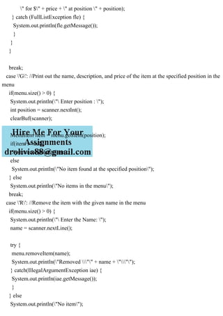 " for $" + price + " at position " + position);
} catch (FullListException fle) {
System.out.println(fle.getMessage());
}
}
}
break;
case 'G': //Print out the name, description, and price of the item at the specified position in the
menu
if(menu.size() > 0) {
System.out.println(" Enter position : ");
int position = scanner.nextInt();
clearBuf(scanner);
MenuItem item = menu.getItem(position);
if(item != null)
System.out.println(item);
else
System.out.println("No item found at the specified position");
} else
System.out.println("No items in the menu");
break;
case 'R': //Remove the item with the given name in the menu
if(menu.size() > 0) {
System.out.println(" Enter the Name: ");
name = scanner.nextLine();
try {
menu.removeItem(name);
System.out.println("Removed "" + name + """);
} catch(IllegalArgumentException iae) {
System.out.println(iae.getMessage());
}
} else
System.out.println("No item");
 