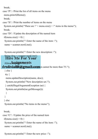 break;
case 'P': //Print the list of all items on the menu
menu.printAllItems();
break;
case 'S': //Print the number of items on the menu
System.out.println("There are " + menu.size() + " items in the menu");
break;
case 'D': //Update the description of the named item
if(menu.size() > 0) {
System.out.println(" Enter the name of the item: ");
name = scanner.nextLine();
System.out.println(" Enter the new description: ");
String desc = scanner.nextLine();
if(desc.length() > 75) {
System.out.println("Item description cannot be more than 75.");
} else {
try {
menu.updateDescription(name, desc);
System.out.println("New description set.");
} catch(IllegalArgumentException iae) {
System.out.println(iae.getMessage());
}
}
} else
System.out.println("No items in the menu");
break;
case 'C': //Update the price of the named item
if(menu.size() > 0) {
System.out.println(" Enter the name of the item: ");
name = scanner.nextLine();
System.out.println(" Enter the new price: ");
 