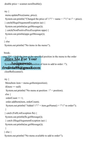 double price = scanner.nextDouble();
try {
menu.updatePrice(name, price);
System.out.println("Changed the price of "" + name + "" to " + price);
} catch(IllegalArgumentException iae) {
System.out.println(iae.getMessage());
} catch(NonPositivePriceException nppe) {
System.out.println(nppe.getMessage());
}
} else
System.out.println("No items in the menu");
break;
case 'O': //Add the item at the specified position in the menu to the order
if(menu.size() > 0) {
System.out.println("Enter position of item to add to order: ");
int position = scanner.nextInt();
clearBuf(scanner);
try {
MenuItem item = menu.getItem(position);
if(item == null)
System.out.println("No menu at position : " + position);
else {
orderCount += 1;
order.addItem(item, orderCount);
System.out.println("Added "" + item.getName() + "" to order");
}
} catch (FullListException fle) {
System.out.println(fle.getMessage());
} catch (IllegalArgumentException iae) {
System.out.println(iae.getMessage());
}
} else {
System.out.println("No menu available to add to order");
 