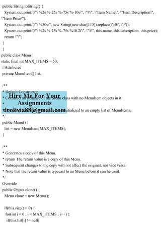 public String toString() {
System.out.printf(" %2s %-25s %-75s %-10s", "#", "Item Name", "Item Description",
"Item Price");
System.out.printf(" %50s", new String(new char[115]).replace('0', '-'));
System.out.printf(" %2s %-25s %-75s %10.2f", "1", this.name, this.description, this.price);
return "";
}
}
public class Menu{
static final int MAX_ITEMS = 50;
//Attributes
private MenuItem[] list;
/**
* Default Constructor
* Construct an instance of the Menu class with no MenuItem objects in it
*
* Postcondition: This Menu has been initialized to an empty list of MenuItems.
*/
public Menu() {
list = new MenuItem[MAX_ITEMS];
}
/**
* Generates a copy of this Menu.
* return The return value is a copy of this Menu.
* Subsequent changes to the copy will not affect the original, nor vice versa.
* Note that the return value is typecast to an Menu before it can be used.
*/
Override
public Object clone() {
Menu clone = new Menu();
if(this.size() > 0) {
for(int i = 0 ; i < MAX_ITEMS ; i++) {
if(this.list[i] != null)
 