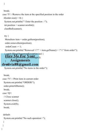 }
break;
case 'I': //Remove the item at the specified position in the order
if(order.size() > 0) {
System.out.println(" Enter the position : ");
int position = scanner.nextInt();
clearBuf(scanner);
try {
MenuItem item = order.getItem(position);
order.removeItem(position);
orderCount -= 1;
System.out.println("Removed "" + item.getName() + "" from order");
} catch (IllegalArgumentException iae) {
System.out.println(iae.getMessage());
}
} else
System.out.println("No items in the order");
break;
case 'V': //Print item in current order
System.out.println("ORDER");
order.printAllItems();
break;
case 'Q':
// Close scanner
scanner.close();
System.exit(0);;
break;
default:
System.out.println("No such operation ");
}
}
}
 