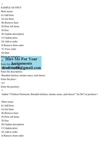 }
SAMPLE OUTPUT
Main menu:
A) Add Item
G) Get Item
R) Remove Item
P) Print All Items
S) Size
D) Update description
C) Update price
O) Add to order
I) Remove from order
V) View order
Q) Quit
Select an operation :
a
Enter the name :
Chicken Parmesan
Enter the description :
Breaded chicken, tomato sauce, and cheese
Enter the price :
8.5
Enter the position :
1
Added "Chicken Parmesan: Breaded chicken, tomato sauce, and cheese" for $8.5 at position 1
Main menu:
A) Add Item
G) Get Item
R) Remove Item
P) Print All Items
S) Size
D) Update description
C) Update price
O) Add to order
I) Remove from order
 