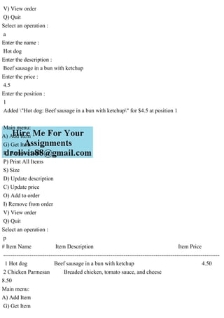 V) View order
Q) Quit
Select an operation :
a
Enter the name :
Hot dog
Enter the description :
Beef sausage in a bun with ketchup
Enter the price :
4.5
Enter the position :
1
Added "Hot dog: Beef sausage in a bun with ketchup" for $4.5 at position 1
Main menu:
A) Add Item
G) Get Item
R) Remove Item
P) Print All Items
S) Size
D) Update description
C) Update price
O) Add to order
I) Remove from order
V) View order
Q) Quit
Select an operation :
p
# Item Name Item Description Item Price
-------------------------------------------------------------------------------------------------------------------
1 Hot dog Beef sausage in a bun with ketchup 4.50
2 Chicken Parmesan Breaded chicken, tomato sauce, and cheese
8.50
Main menu:
A) Add Item
G) Get Item
 