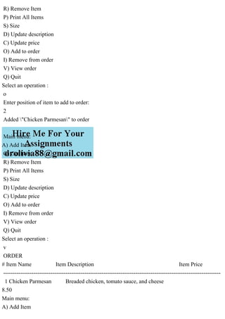 R) Remove Item
P) Print All Items
S) Size
D) Update description
C) Update price
O) Add to order
I) Remove from order
V) View order
Q) Quit
Select an operation :
o
Enter position of item to add to order:
2
Added "Chicken Parmesan" to order
Main menu:
A) Add Item
G) Get Item
R) Remove Item
P) Print All Items
S) Size
D) Update description
C) Update price
O) Add to order
I) Remove from order
V) View order
Q) Quit
Select an operation :
v
ORDER
# Item Name Item Description Item Price
-------------------------------------------------------------------------------------------------------------------
1 Chicken Parmesan Breaded chicken, tomato sauce, and cheese
8.50
Main menu:
A) Add Item
 