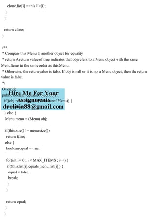 clone.list[i] = this.list[i];
}
}
return clone;
}
/**
* Compare this Menu to another object for equality
* return A return value of true indicates that obj refers to a Menu object with the same
MenuItems in the same order as this Menu.
* Otherwise, the return value is false. If obj is null or it is not a Menu object, then the return
value is false.
*/
Override
public boolean equals(Object obj) {
if((obj == null) || !(obj instanceof Menu)) {
return false;
} else {
Menu menu = (Menu) obj;
if(this.size() != menu.size())
return false;
else {
boolean equal = true;
for(int i = 0 ; i < MAX_ITEMS ; i++) {
if(!this.list[i].equals(menu.list[i])) {
equal = false;
break;
}
}
return equal;
}
}
 