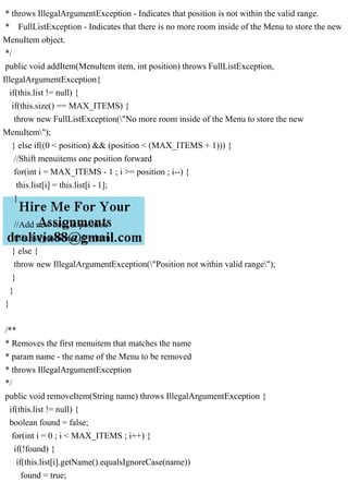 * throws IllegalArgumentException - Indicates that position is not within the valid range.
* FullListException - Indicates that there is no more room inside of the Menu to store the new
MenuItem object.
*/
public void addItem(MenuItem item, int position) throws FullListException,
IllegalArgumentException{
if(this.list != null) {
if(this.size() == MAX_ITEMS) {
throw new FullListException("No more room inside of the Menu to store the new
MenuItem");
} else if((0 < position) && (position < (MAX_ITEMS + 1))) {
//Shift menuitems one position forward
for(int i = MAX_ITEMS - 1 ; i >= position ; i--) {
this.list[i] = this.list[i - 1];
}
//Add new item at position
this.list[position - 1] = item;
} else {
throw new IllegalArgumentException("Position not within valid range");
}
}
}
/**
* Removes the first menuitem that matches the name
* param name - the name of the Menu to be removed
* throws IllegalArgumentException
*/
public void removeItem(String name) throws IllegalArgumentException {
if(this.list != null) {
boolean found = false;
for(int i = 0 ; i < MAX_ITEMS ; i++) {
if(!found) {
if(this.list[i].getName().equalsIgnoreCase(name))
found = true;
 
