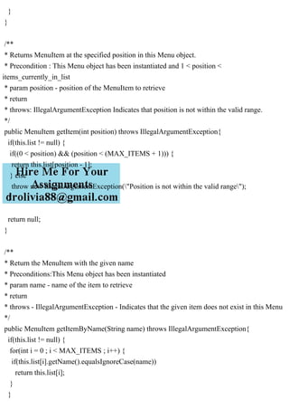 }
}
/**
* Returns MenuItem at the specified position in this Menu object.
* Precondition : This Menu object has been instantiated and 1 < position <
items_currently_in_list
* param position - position of the MenuItem to retrieve
* return
* throws: IllegalArgumentException Indicates that position is not within the valid range.
*/
public MenuItem getItem(int position) throws IllegalArgumentException{
if(this.list != null) {
if((0 < position) && (position < (MAX_ITEMS + 1))) {
return this.list[position - 1];
} else
throw new IllegalArgumentException("Position is not within the valid range");
}
return null;
}
/**
* Return the MenuItem with the given name
* Preconditions:This Menu object has been instantiated
* param name - name of the item to retrieve
* return
* throws - IllegalArgumentException - Indicates that the given item does not exist in this Menu
*/
public MenuItem getItemByName(String name) throws IllegalArgumentException{
if(this.list != null) {
for(int i = 0 ; i < MAX_ITEMS ; i++) {
if(this.list[i].getName().equalsIgnoreCase(name))
return this.list[i];
}
}
 