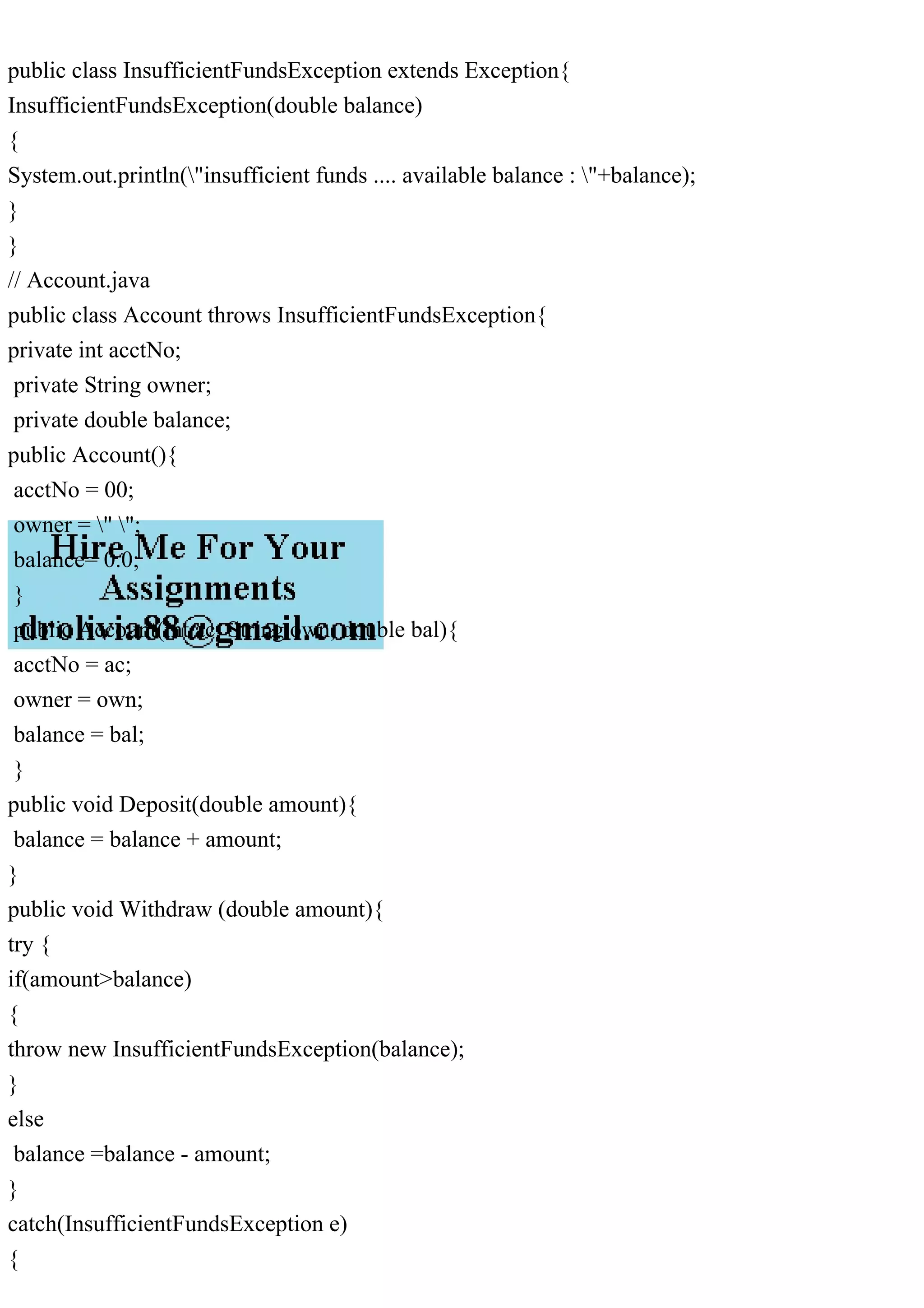 public class InsufficientFundsException extends Exception{
InsufficientFundsException(double balance)
{
System.out.println("insufficient funds .... available balance : "+balance);
}
}
// Account.java
public class Account throws InsufficientFundsException{
private int acctNo;
private String owner;
private double balance;
public Account(){
acctNo = 00;
owner = " ";
balance= 0.0;
}
public Account(int ac, String own, double bal){
acctNo = ac;
owner = own;
balance = bal;
}
public void Deposit(double amount){
balance = balance + amount;
}
public void Withdraw (double amount){
try {
if(amount>balance)
{
throw new InsufficientFundsException(balance);
}
else
balance =balance - amount;
}
catch(InsufficientFundsException e)
{
 