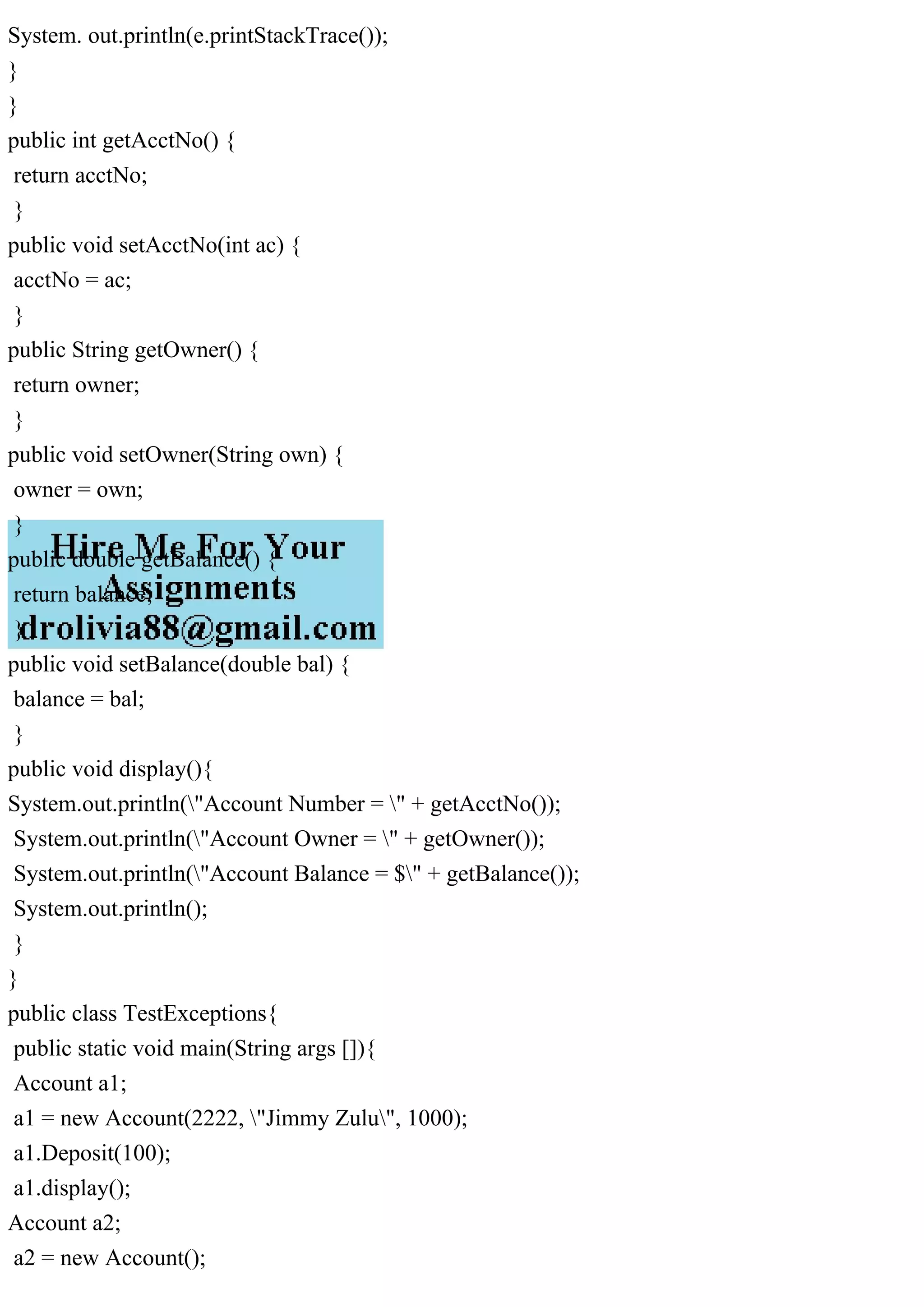 System. out.println(e.printStackTrace());
}
}
public int getAcctNo() {
return acctNo;
}
public void setAcctNo(int ac) {
acctNo = ac;
}
public String getOwner() {
return owner;
}
public void setOwner(String own) {
owner = own;
}
public double getBalance() {
return balance;
}
public void setBalance(double bal) {
balance = bal;
}
public void display(){
System.out.println("Account Number = " + getAcctNo());
System.out.println("Account Owner = " + getOwner());
System.out.println("Account Balance = $" + getBalance());
System.out.println();
}
}
public class TestExceptions{
public static void main(String args []){
Account a1;
a1 = new Account(2222, "Jimmy Zulu", 1000);
a1.Deposit(100);
a1.display();
Account a2;
a2 = new Account();
 