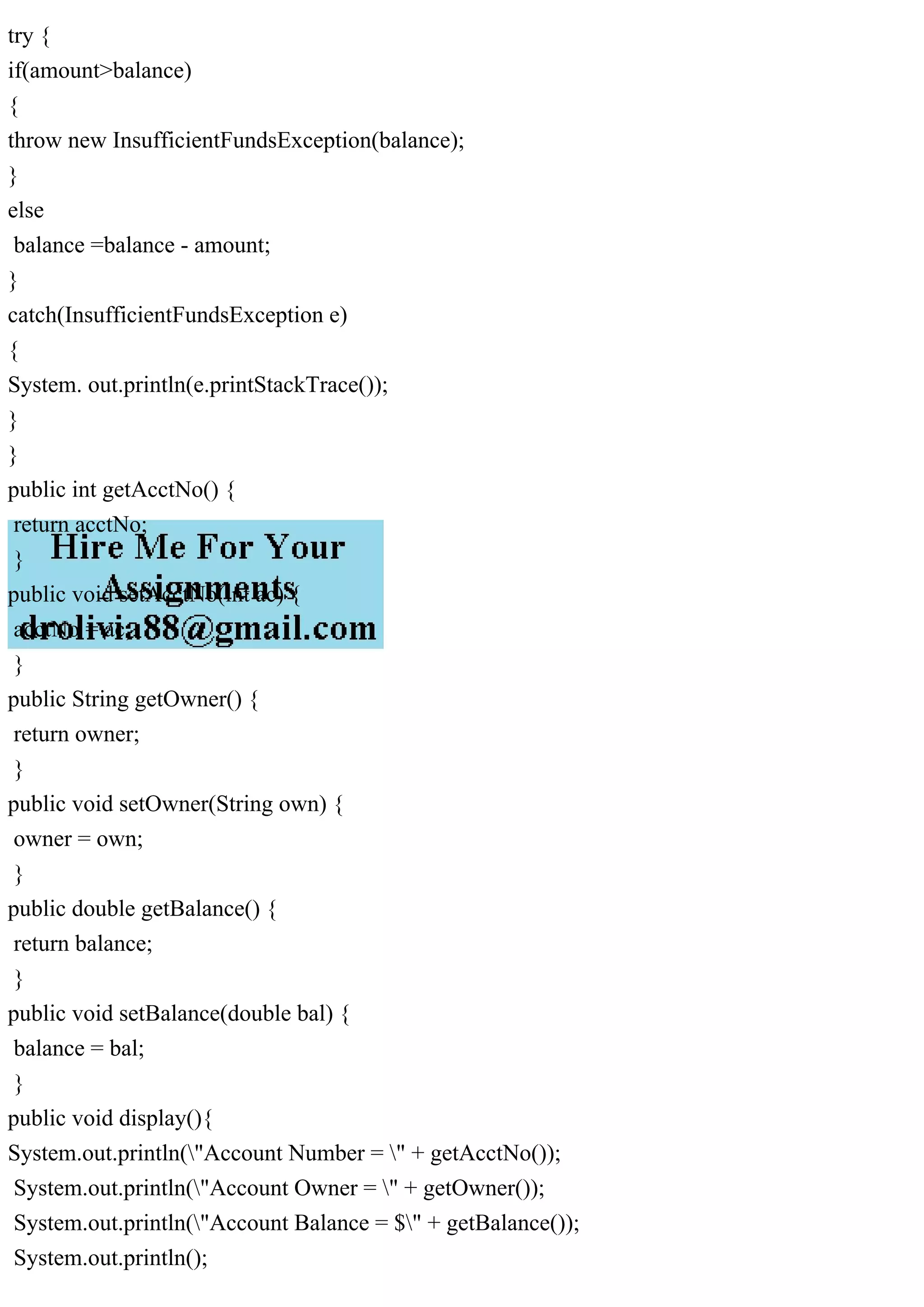 try {
if(amount>balance)
{
throw new InsufficientFundsException(balance);
}
else
balance =balance - amount;
}
catch(InsufficientFundsException e)
{
System. out.println(e.printStackTrace());
}
}
public int getAcctNo() {
return acctNo;
}
public void setAcctNo(int ac) {
acctNo = ac;
}
public String getOwner() {
return owner;
}
public void setOwner(String own) {
owner = own;
}
public double getBalance() {
return balance;
}
public void setBalance(double bal) {
balance = bal;
}
public void display(){
System.out.println("Account Number = " + getAcctNo());
System.out.println("Account Owner = " + getOwner());
System.out.println("Account Balance = $" + getBalance());
System.out.println();
 