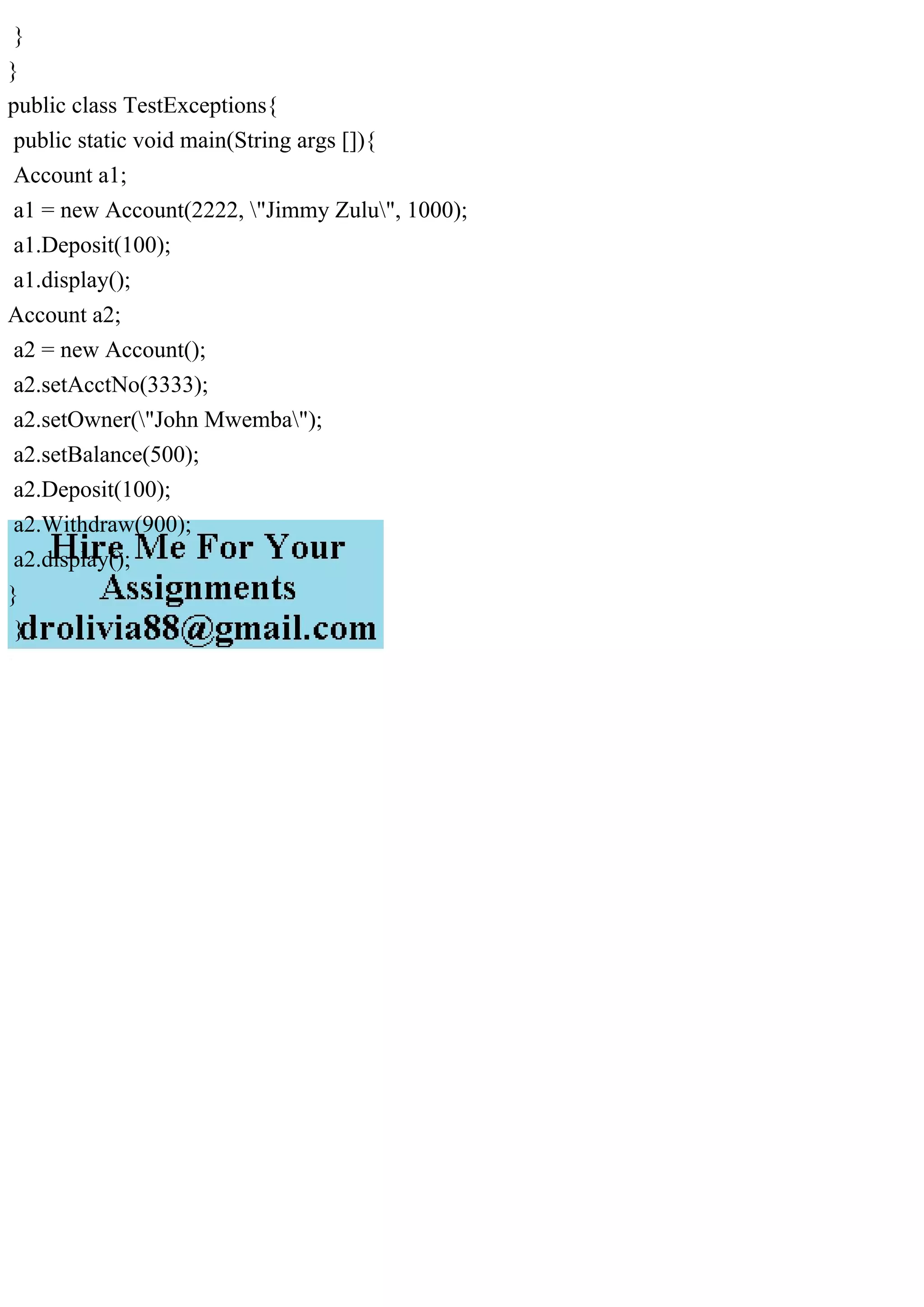 }
}
public class TestExceptions{
public static void main(String args []){
Account a1;
a1 = new Account(2222, "Jimmy Zulu", 1000);
a1.Deposit(100);
a1.display();
Account a2;
a2 = new Account();
a2.setAcctNo(3333);
a2.setOwner("John Mwemba");
a2.setBalance(500);
a2.Deposit(100);
a2.Withdraw(900);
a2.display();
}
}
 