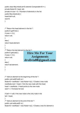 public class MyLinkedList<E extends Comparable<E>> {
private Node<E> head, tail;
private int size = 0; // Number of elements in the list
public MyLinkedList() {
head=tail=null;
size=0;
}
/** Return the head element in the list */
public E getFirst() {
if (size == 0) {
return null;
}
else {
return head.element;
}
}
/** Return the last element in the list */
public E getLast() {
if (size == 0) {
return null;
}
else {
return tail.element;
}
}
/** Add an element to the beginning of the list */
public void addFirst(E e) {
Node<E> newNode = new Node<>(e); // Create a new node
newNode.next = head; // link the new node with the head
head = newNode; // head points to the new node
size++; // Increase list size
if (tail == null) // the new node is the only node in list
tail = head;
}
/** Add an element to the end of the list */
public void addLast(E e) {
Node<E> newNode = new Node<>(e); // Create a new for element e