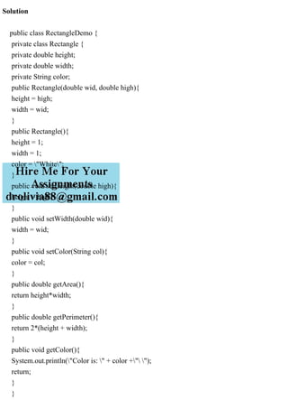Solution
public class RectangleDemo {
private class Rectangle {
private double height;
private double width;
private String color;
public Rectangle(double wid, double high){
height = high;
width = wid;
}
public Rectangle(){
height = 1;
width = 1;
color = "White";
}
public void setHeight(double high){
height = high;
}
public void setWidth(double wid){
width = wid;
}
public void setColor(String col){
color = col;
}
public double getArea(){
return height*width;
}
public double getPerimeter(){
return 2*(height + width);
}
public void getColor(){
System.out.println("Color is: " + color +" ");
return;
}
}