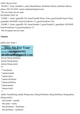 email=abcxyz.com}
TEAM 2 : Team {teamId=1, name=Road Runner, firstName=David, lastName=Brown,
phone=303-123-4567, email=roadrunner#gmail.com}
The two teams not are same
RUNNING TEST 3b
GAME 1 : Game {gameID=101, homeTeamId=Home Team, guestTeamId=Guest Team,
gameDate=20160303, homeTeamScore=12, guestTeamScore=18}
GAME 2 : Game {gameID=101, homeTeamId=1, guestTeamId=2, gameDate=20150105,
homeTeamScore=4, guestTeamScore=3}
The two games not are same
Solution
public class Team {
//Attributes
private String teamId;
private String name;
private String firstName;
private String lastName;
private String phone;
private String email;
/**
* Constructor
* param teamId
* param name
* param firstName
* param lastName
* param phone
* param email
*/
public Team(String teamId, String name, String firstName, String lastName, String phone,
String email) {
this.teamId = teamId;
this.name = name;
this.firstName = firstName;
this.lastName = lastName;
 