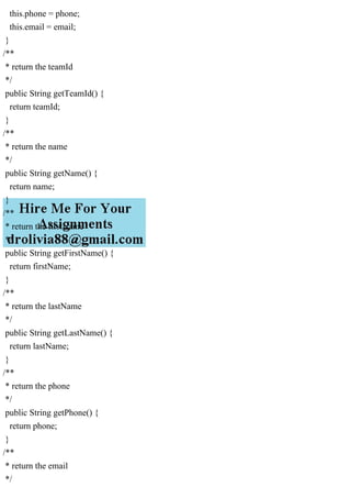 this.phone = phone;
this.email = email;
}
/**
* return the teamId
*/
public String getTeamId() {
return teamId;
}
/**
* return the name
*/
public String getName() {
return name;
}
/**
* return the firstName
*/
public String getFirstName() {
return firstName;
}
/**
* return the lastName
*/
public String getLastName() {
return lastName;
}
/**
* return the phone
*/
public String getPhone() {
return phone;
}
/**
* return the email
*/
 