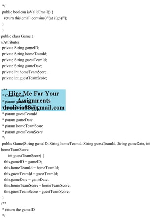 */
public boolean isValidEmail() {
return this.email.contains("(at sign)");
}
}
public class Game {
//Attributes
private String gameID;
private String homeTeamId;
private String guestTeamId;
private String gameDate;
private int homeTeamScore;
private int guestTeamScore;
/**
* Constructor
* param gameID
* param homeTeamId
* param guestTeamId
* param gameDate
* param homeTeamScore
* param guestTeamScore
*/
public Game(String gameID, String homeTeamId, String guestTeamId, String gameDate, int
homeTeamScore,
int guestTeamScore) {
this.gameID = gameID;
this.homeTeamId = homeTeamId;
this.guestTeamId = guestTeamId;
this.gameDate = gameDate;
this.homeTeamScore = homeTeamScore;
this.guestTeamScore = guestTeamScore;
}
/**
* return the gameID
*/
 