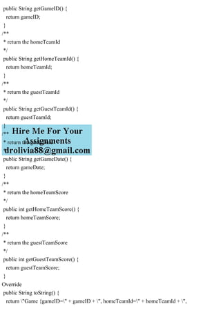 public String getGameID() {
return gameID;
}
/**
* return the homeTeamId
*/
public String getHomeTeamId() {
return homeTeamId;
}
/**
* return the guestTeamId
*/
public String getGuestTeamId() {
return guestTeamId;
}
/**
* return the gameDate
*/
public String getGameDate() {
return gameDate;
}
/**
* return the homeTeamScore
*/
public int getHomeTeamScore() {
return homeTeamScore;
}
/**
* return the guestTeamScore
*/
public int getGuestTeamScore() {
return guestTeamScore;
}
Override
public String toString() {
return "Game {gameID=" + gameID + ", homeTeamId=" + homeTeamId + ",
 