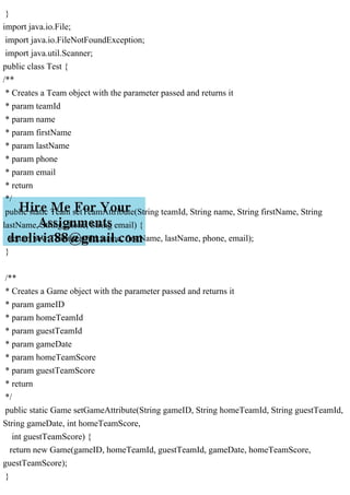 }
import java.io.File;
import java.io.FileNotFoundException;
import java.util.Scanner;
public class Test {
/**
* Creates a Team object with the parameter passed and returns it
* param teamId
* param name
* param firstName
* param lastName
* param phone
* param email
* return
*/
public static Team setTeamAttribute(String teamId, String name, String firstName, String
lastName, String phone, String email) {
return new Team(teamId, name, firstName, lastName, phone, email);
}
/**
* Creates a Game object with the parameter passed and returns it
* param gameID
* param homeTeamId
* param guestTeamId
* param gameDate
* param homeTeamScore
* param guestTeamScore
* return
*/
public static Game setGameAttribute(String gameID, String homeTeamId, String guestTeamId,
String gameDate, int homeTeamScore,
int guestTeamScore) {
return new Game(gameID, homeTeamId, guestTeamId, gameDate, homeTeamScore,
guestTeamScore);
}
 