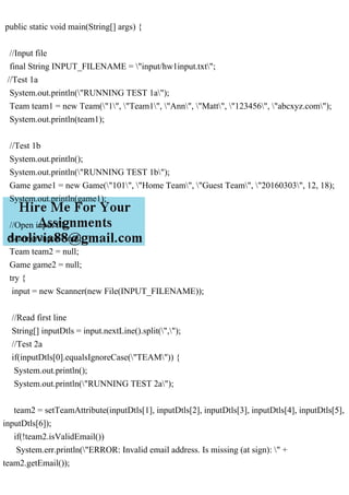 public static void main(String[] args) {
//Input file
final String INPUT_FILENAME = "input/hw1input.txt";
//Test 1a
System.out.println("RUNNING TEST 1a");
Team team1 = new Team("1", "Team1", "Ann", "Matt", "123456", "abcxyz.com");
System.out.println(team1);
//Test 1b
System.out.println();
System.out.println("RUNNING TEST 1b");
Game game1 = new Game("101", "Home Team", "Guest Team", "20160303", 12, 18);
System.out.println(game1);
//Open input file
Scanner input = null;
Team team2 = null;
Game game2 = null;
try {
input = new Scanner(new File(INPUT_FILENAME));
//Read first line
String[] inputDtls = input.nextLine().split(",");
//Test 2a
if(inputDtls[0].equalsIgnoreCase("TEAM")) {
System.out.println();
System.out.println("RUNNING TEST 2a");
team2 = setTeamAttribute(inputDtls[1], inputDtls[2], inputDtls[3], inputDtls[4], inputDtls[5],
inputDtls[6]);
if(!team2.isValidEmail())
System.err.println("ERROR: Invalid email address. Is missing (at sign): " +
team2.getEmail());
 